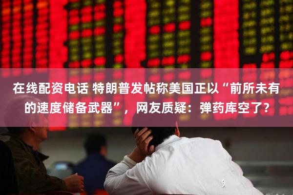 在线配资电话 特朗普发帖称美国正以“前所未有的速度储备武器”，网友质疑：弹药库空了？