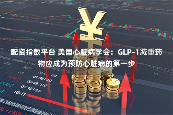 配资指数平台 美国心脏病学会：GLP-1减重药物应成为预防心脏病的第一步