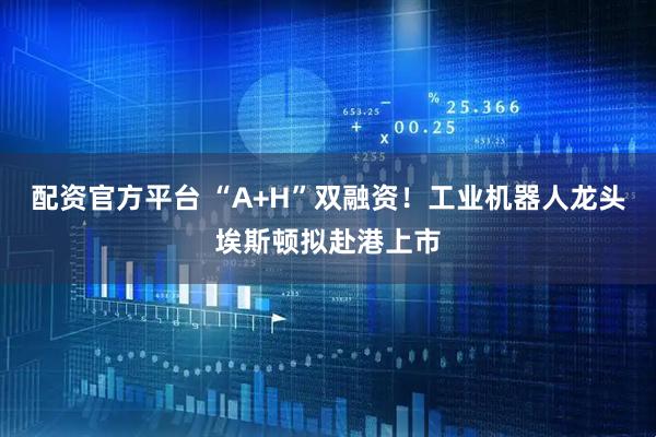 配资官方平台 “A+H”双融资！工业机器人龙头埃斯顿拟赴港上市