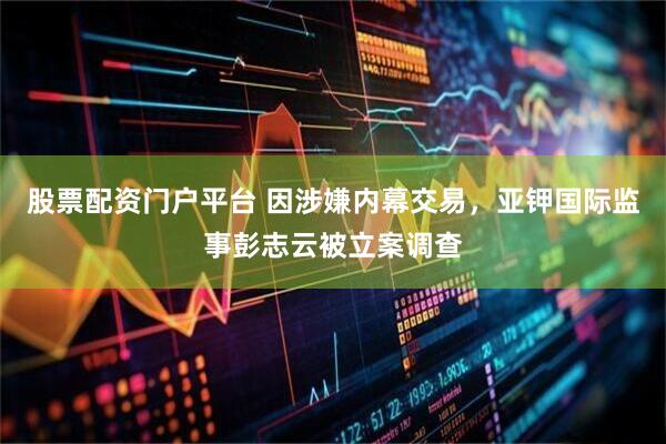 股票配资门户平台 因涉嫌内幕交易，亚钾国际监事彭志云被立案调查