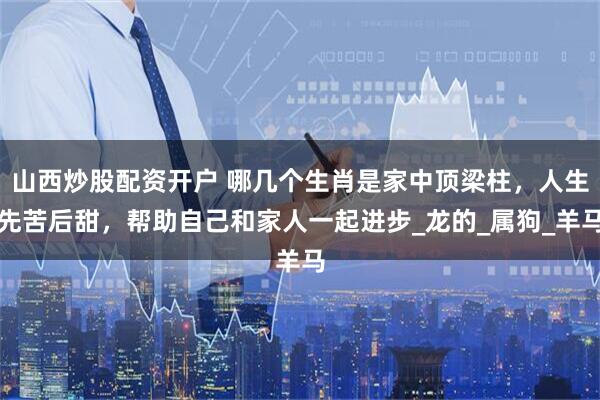 山西炒股配资开户 哪几个生肖是家中顶梁柱，人生先苦后甜，帮助自己和家人一起进步_龙的_属狗_羊马