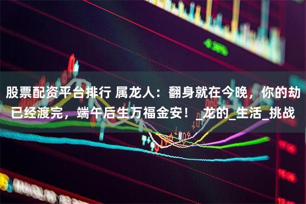 股票配资平台排行 属龙人：翻身就在今晚，你的劫已经渡完，端午后生万福金安！_龙的_生活_挑战
