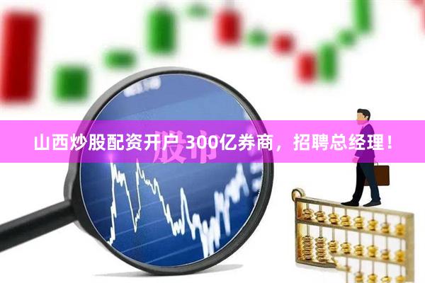 山西炒股配资开户 300亿券商，招聘总经理！
