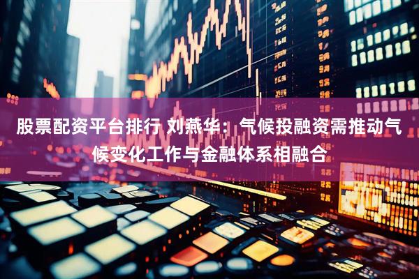 股票配资平台排行 刘燕华：气候投融资需推动气候变化工作与金融体系相融合