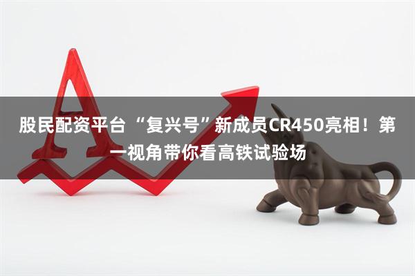 股民配资平台 “复兴号”新成员CR450亮相！第一视角带你看高铁试验场