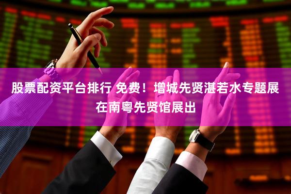 股票配资平台排行 免费！增城先贤湛若水专题展在南粤先贤馆展出