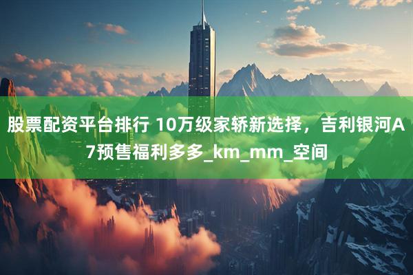 股票配资平台排行 10万级家轿新选择，吉利银河A7预售福利多多_km_mm_空间