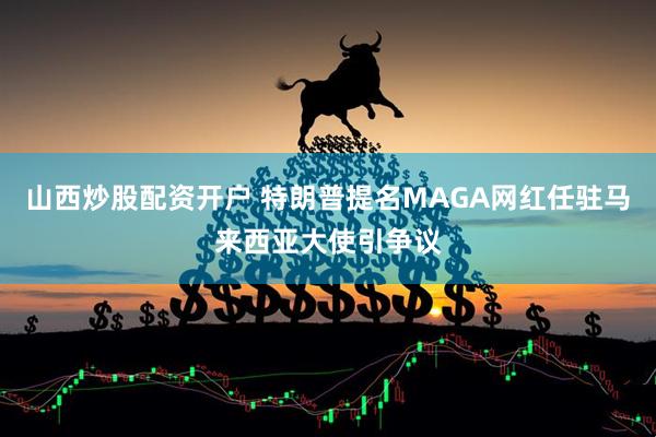 山西炒股配资开户 特朗普提名MAGA网红任驻马来西亚大使引争议