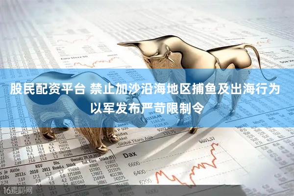 股民配资平台 禁止加沙沿海地区捕鱼及出海行为 以军发布严苛限制令