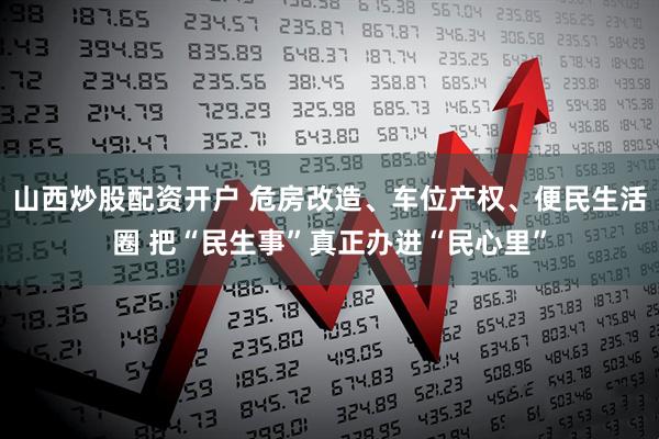山西炒股配资开户 危房改造、车位产权、便民生活圈 把“民生事”真正办进“民心里”
