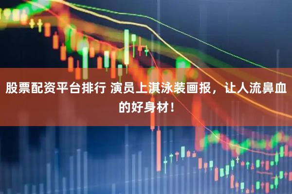 股票配资平台排行 演员上淇泳装画报，让人流鼻血的好身材！