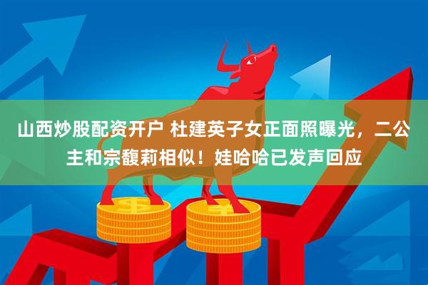山西炒股配资开户 杜建英子女正面照曝光，二公主和宗馥莉相似！娃哈哈已发声回应