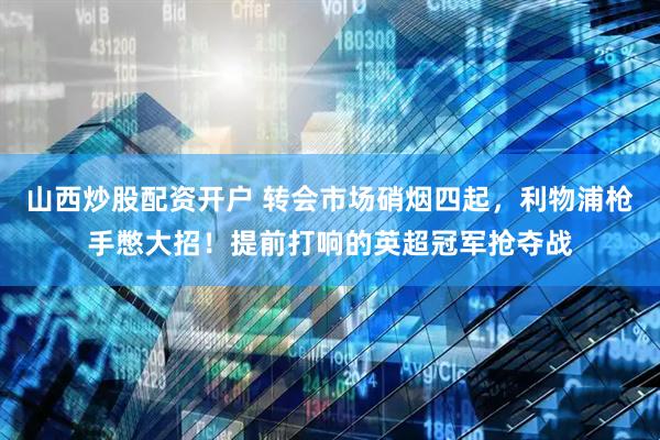 山西炒股配资开户 转会市场硝烟四起，利物浦枪手憋大招！提前打响的英超冠军抢夺战