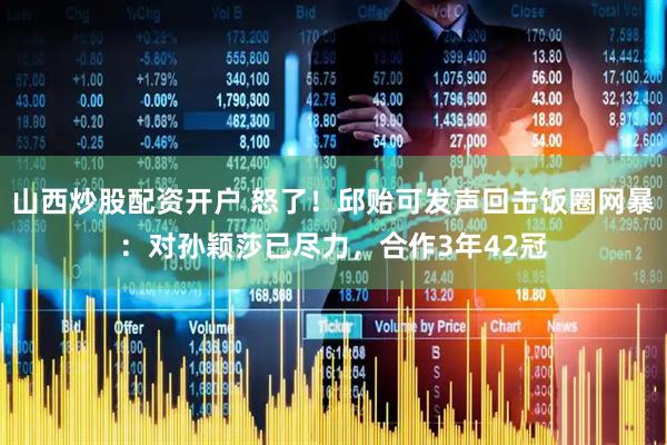 山西炒股配资开户 怒了！邱贻可发声回击饭圈网暴：对孙颖莎已尽力，合作3年42冠